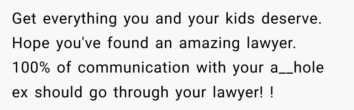 Get everything you and your kids deserve. Hope you've found an amazing lawyer. 100% of communication with your a__hole ex should go through your lawyer! !