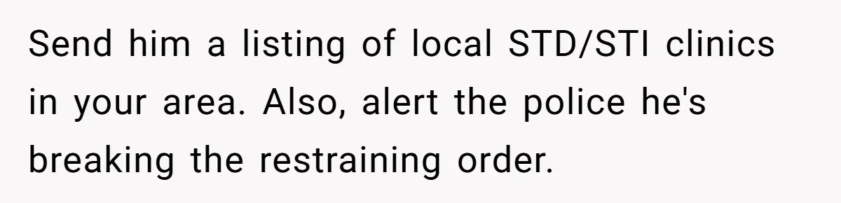 Send him a listing of local STD/STI clinics in your area. Also, alert the police he's breaking the restraining order.