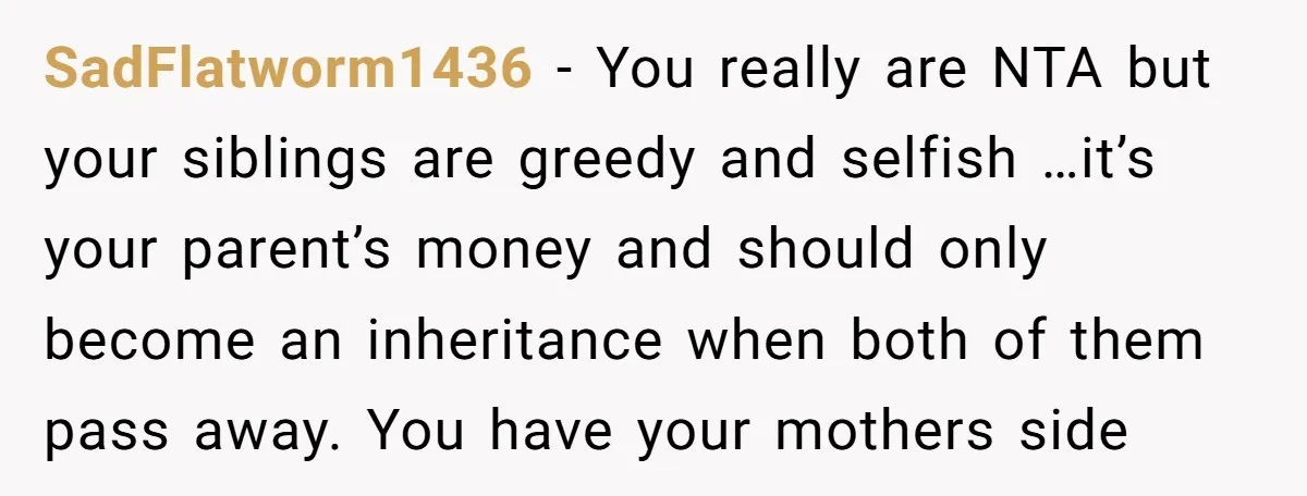 SadFlatworm1436 − You really are NTA but your siblings are greedy and selfish …it’s your parent’s money and should only become an inheritance when both of them pass away. You...