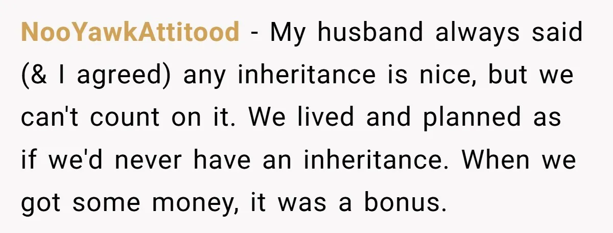 NooYawkAttitood − My husband always said (& I agreed) any inheritance is nice, but we can't count on it. We lived and planned as if we'd never have an inheritance....