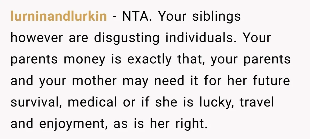 lurninandlurkin − NTA. Your siblings however are disgusting individuals. Your parents money is exactly that, your parents and your mother may need it for her future survival, medical or if...