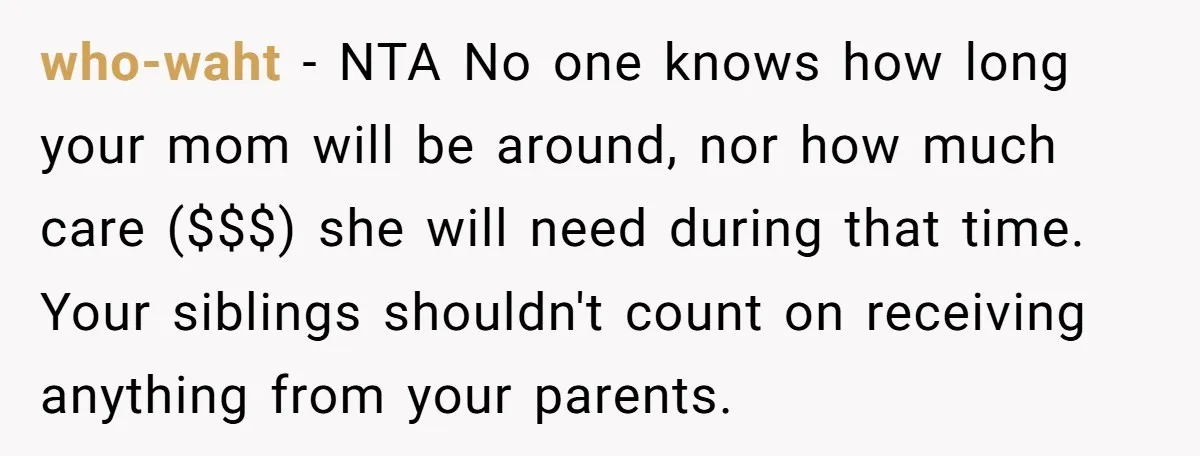 who-waht − NTA No one knows how long your mom will be around, nor how much care ($$$) she will need during that time. Your siblings shouldn't count on receiving...