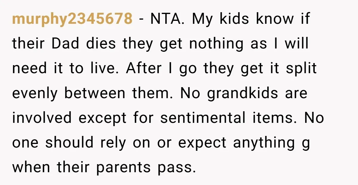 murphy2345678 − NTA. My kids know if their Dad dies they get nothing as I will need it to live. After I go they get it split evenly between them....