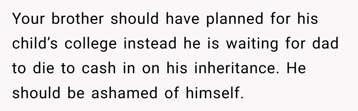 Your brother should have planned for his child’s college instead he is waiting for dad to die to cash in on his inheritance. He should be ashamed of himself.