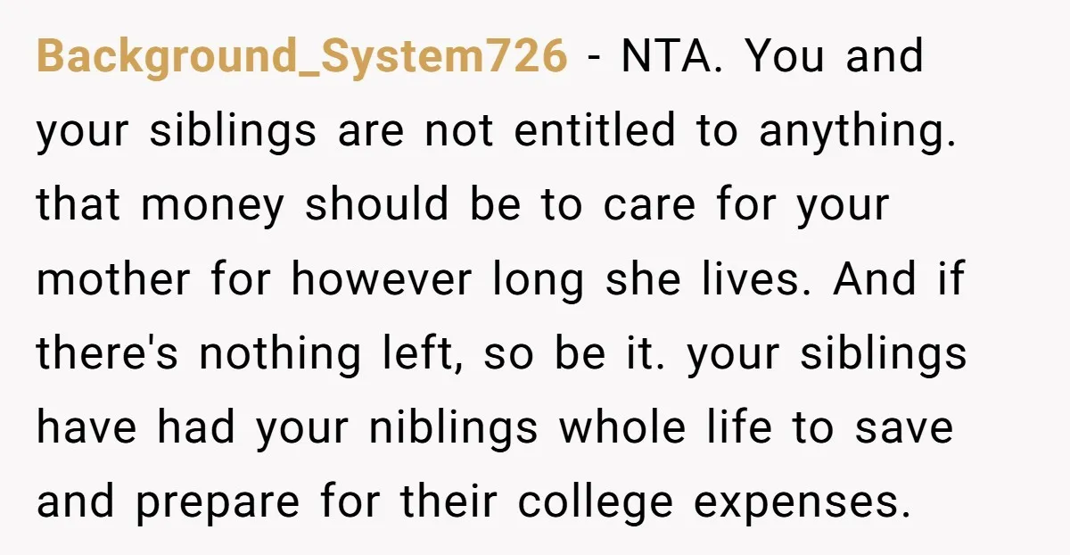 Background_System726 − NTA. You and your siblings are not entitled to anything. that money should be to care for your mother for however long she lives. And if there's nothing...