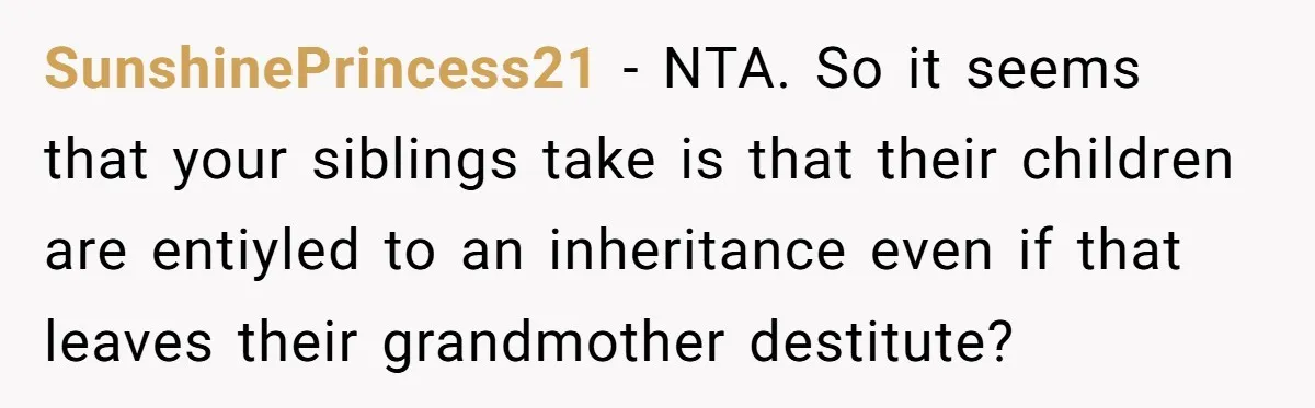 SunshinePrincess21 − NTA. So it seems that your siblings take is that their children are entiyled to an inheritance even if that leaves their grandmother destitute?