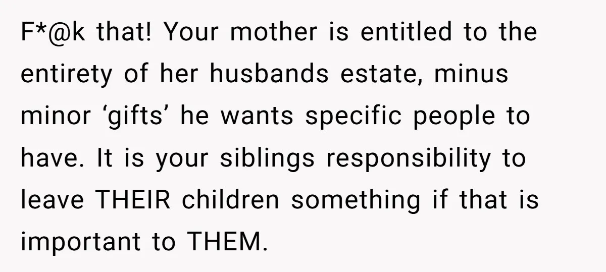 F*@k that! Your mother is entitled to the entirety of her husbands estate, minus minor ‘gifts’ he wants specific people to have. It is your siblings responsibility to leave THEIR...