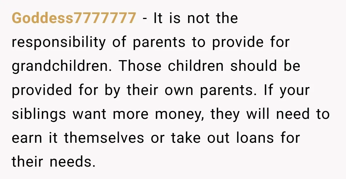 Goddess7777777 − It is not the responsibility of parents to provide for grandchildren. Those children should be provided for by their own parents. If your siblings want more money, they...