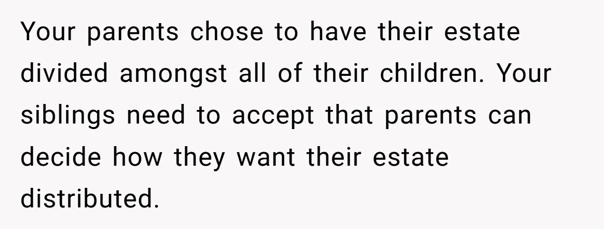 Your parents chose to have their estate divided amongst all of their children. Your siblings need to accept that parents can decide how they want their estate distributed.