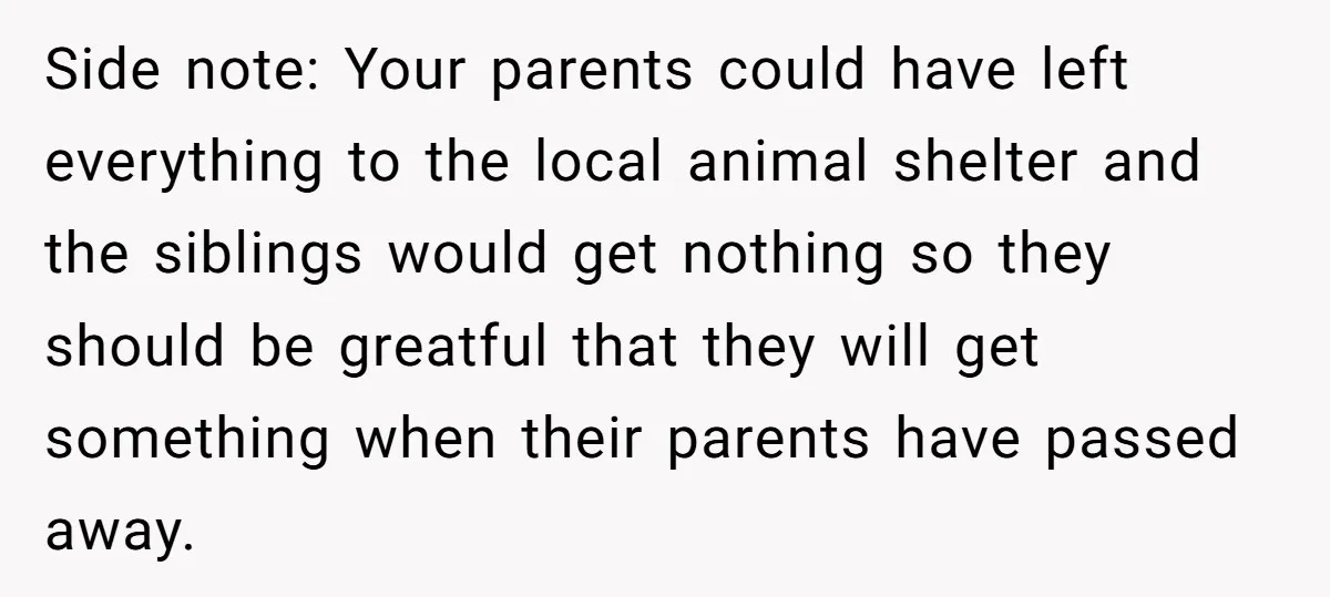 Side note: Your parents could have left everything to the local animal shelter and the siblings would get nothing so they should be greatful that they will get something when...
