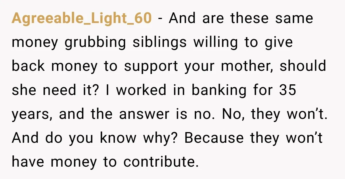 Agreeable_Light_60 − And are these same money grubbing siblings willing to give back money to support your mother, should she need it? I worked in banking for 35 years, and...