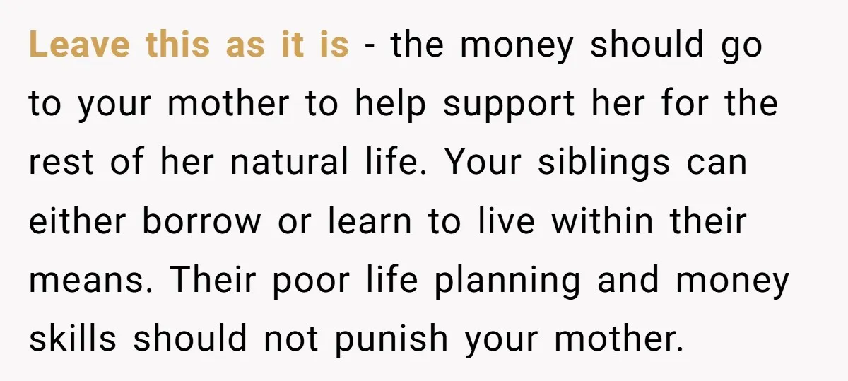 Leave this as it is - the money should go to your mother to help support her for the rest of her natural life. Your siblings can either borrow or...