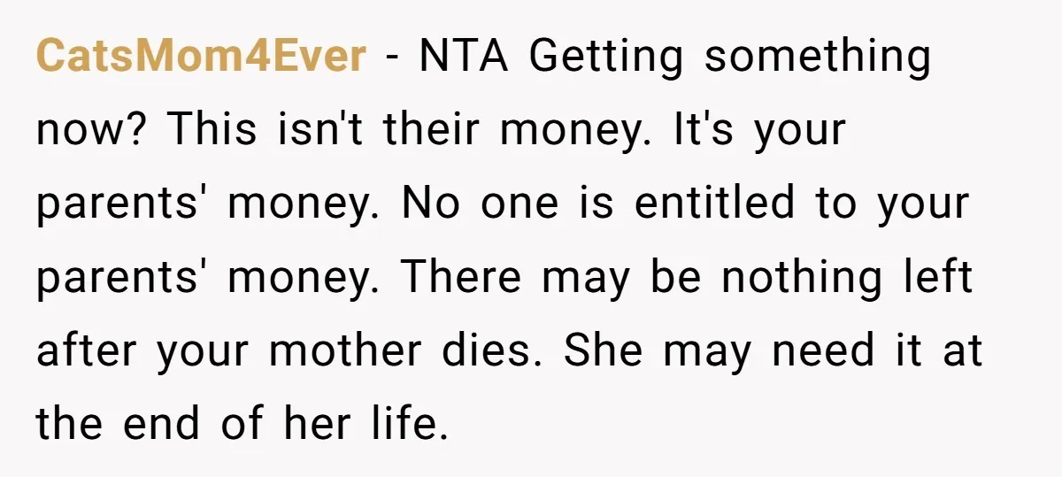 CatsMom4Ever − NTA Getting something now? This isn't their money. It's your parents' money. No one is entitled to your parents' money. There may be nothing left after your mother...
