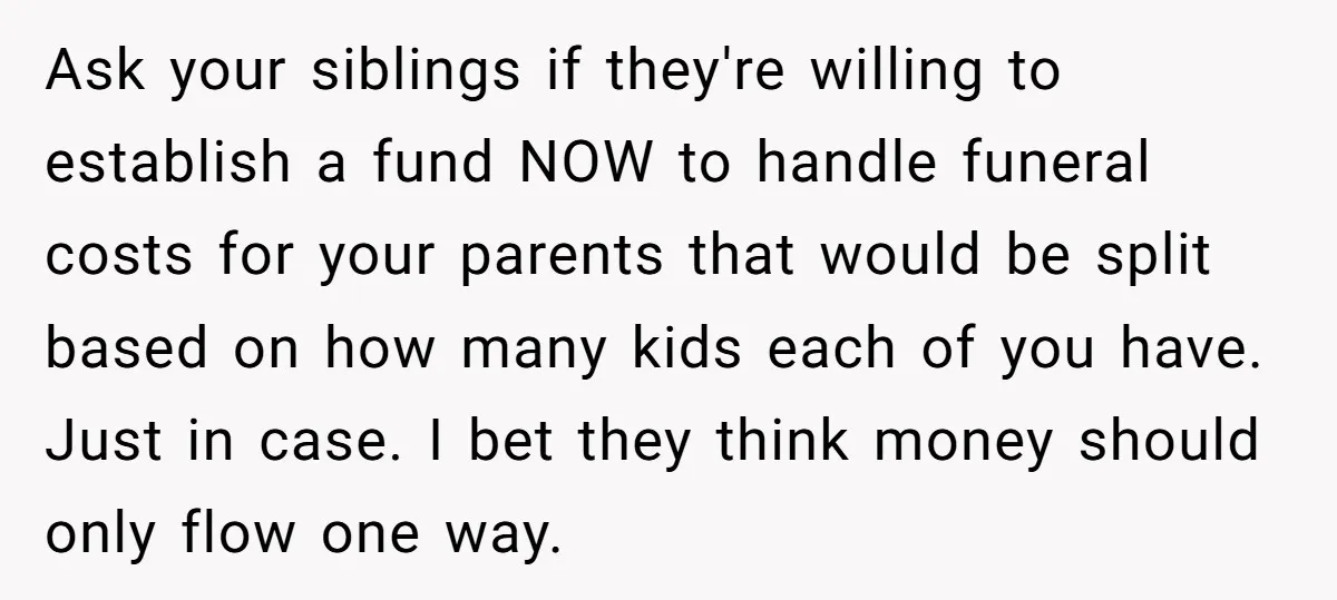 Ask your siblings if they're willing to establish a fund NOW to handle funeral costs for your parents that would be split based on how many kids each of you...