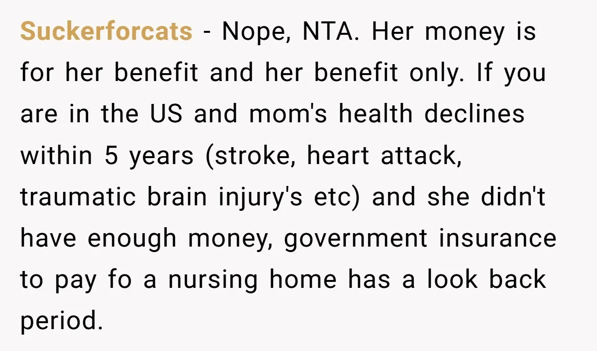 Suckerforcats − Nope, NTA. Her money is for her benefit and her benefit only. If you are in the US and mom's health declines within 5 years (stroke, heart attack,...