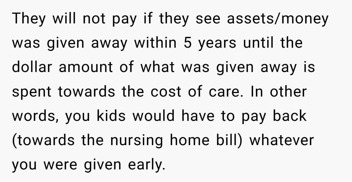 They will not pay if they see assets/money was given away within 5 years until the dollar amount of what was given away is spent towards the cost of care....