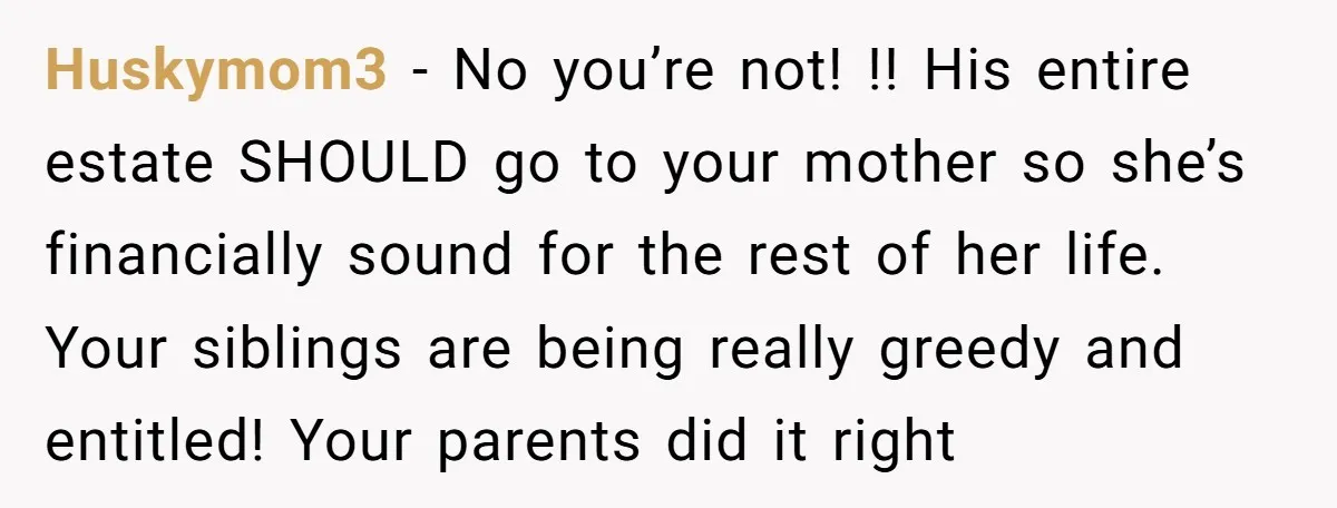 Huskymom3 − No you’re not! !! His entire estate SHOULD go to your mother so she’s financially sound for the rest of her life. Your siblings are being really greedy...