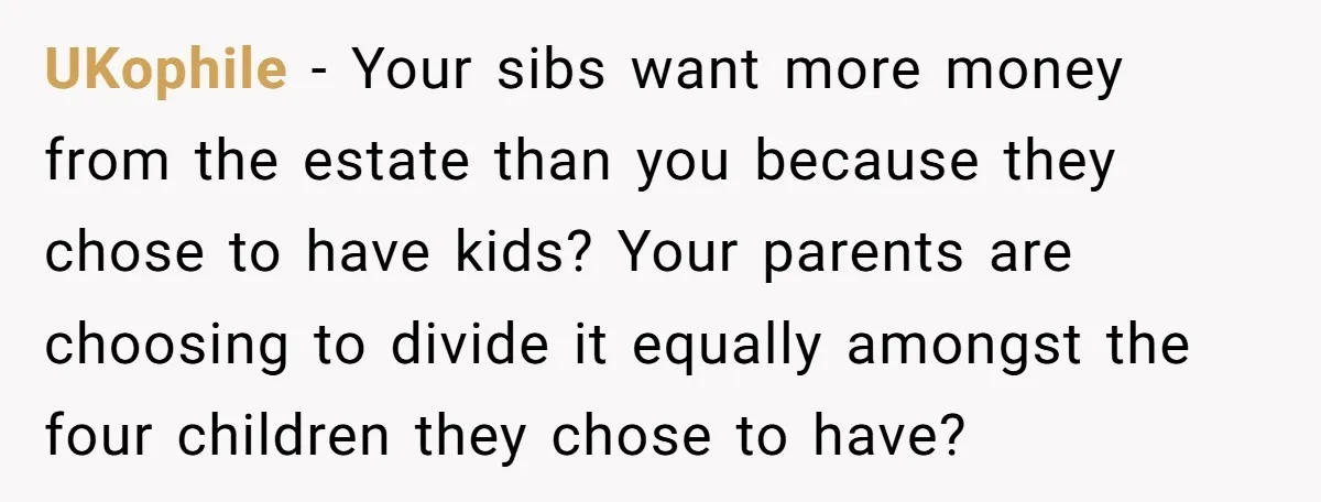 UKophile − Your sibs want more money from the estate than you because they chose to have kids? Your parents are choosing to divide it equally amongst the four children...