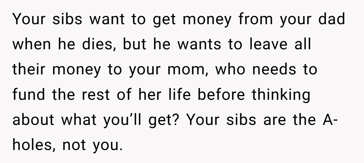 Your sibs want to get money from your dad when he dies, but he wants to leave all their money to your mom, who needs to fund the rest of...