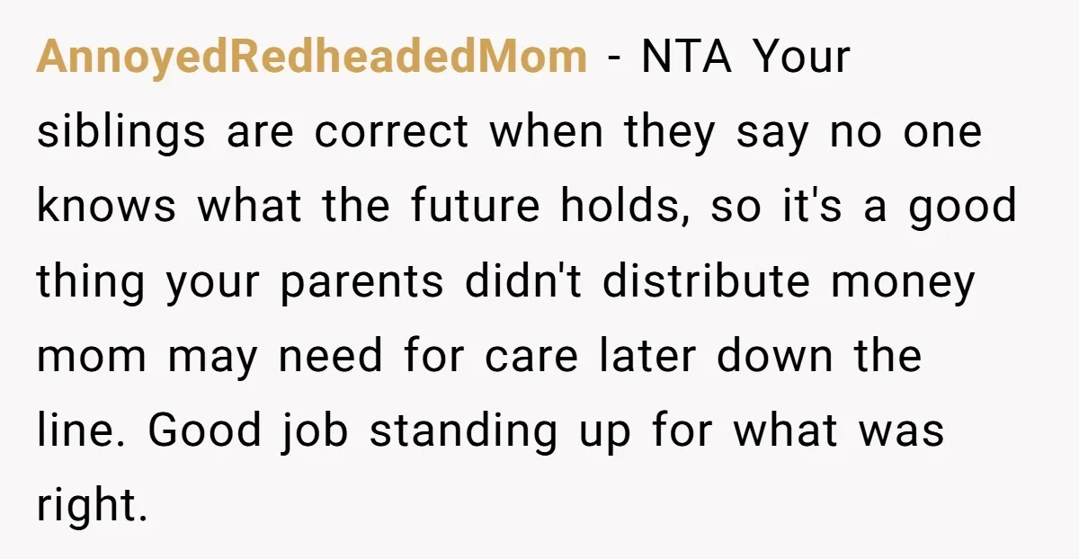 AnnoyedRedheadedMom − NTA Your siblings are correct when they say no one knows what the future holds, so it's a good thing your parents didn't distribute money mom may need...