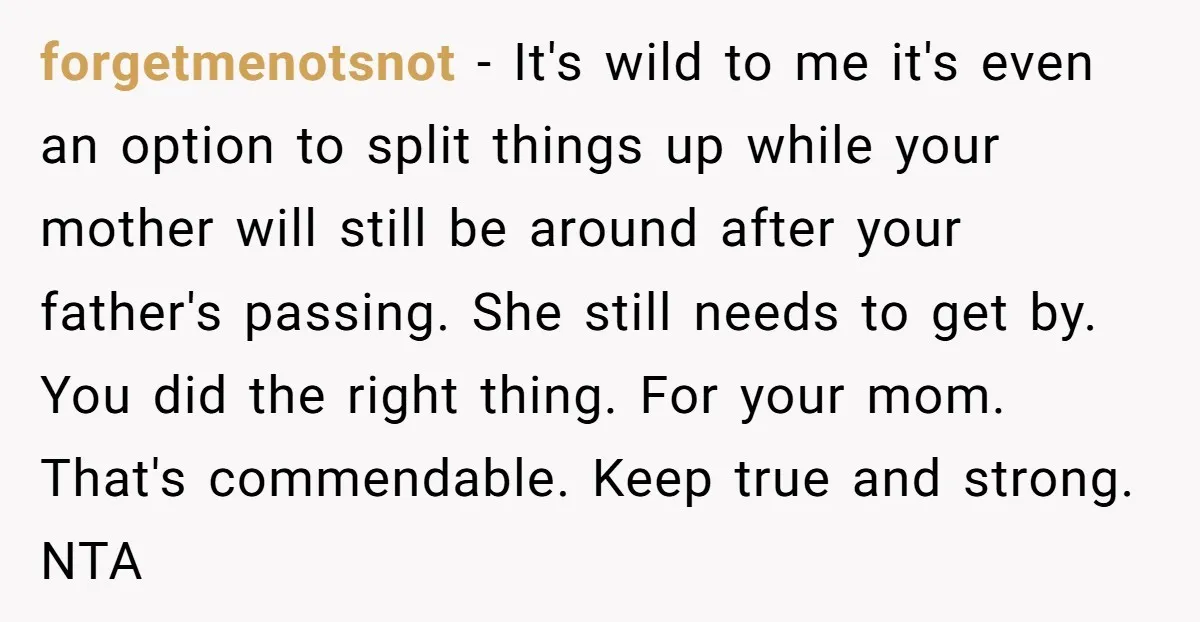 forgetmenotsnot − It's wild to me it's even an option to split things up while your mother will still be around after your father's passing. She still needs to get...
