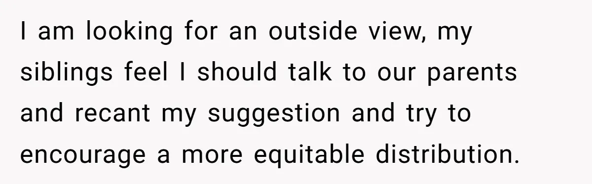 I am looking for an outside view, my siblings feel I should talk to our parents and recant my suggestion and try to encourage a more equitable distribution.