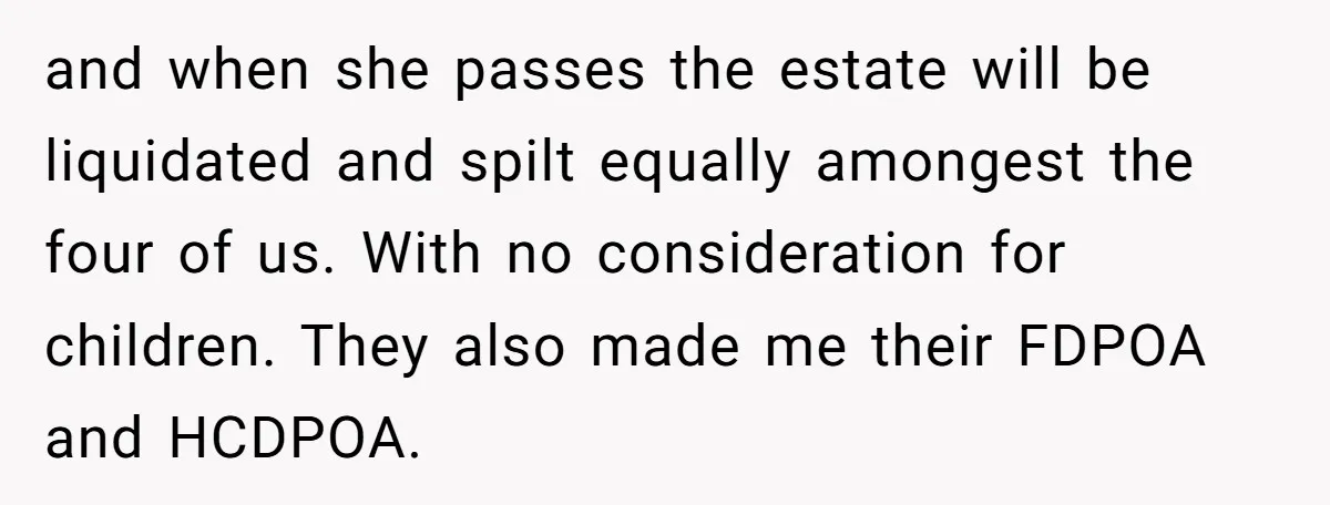 and when she passes the estate will be liquidated and spilt equally amongest the four of us. With no consideration for children. They also made me their FDPOA and HCDPOA.