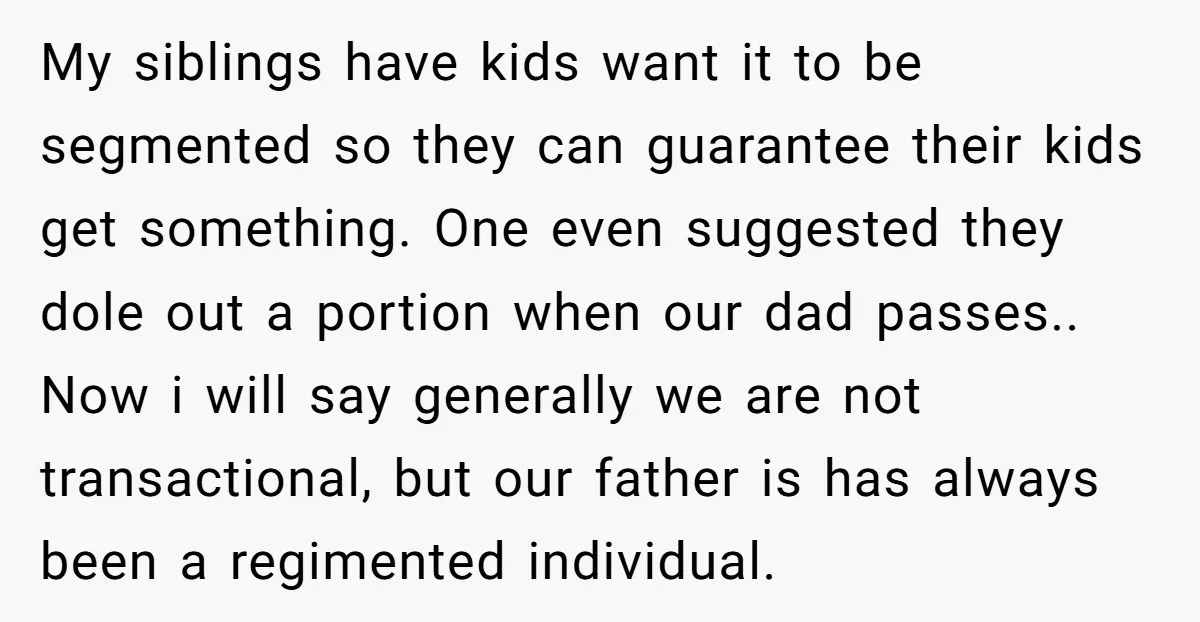 My siblings have kids want it to be segmented so they can guarantee their kids get something. One even suggested they dole out a portion when our dad passes.. Now...