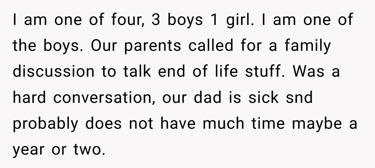 I am one of four, 3 boys 1 girl. I am one of the boys. Our parents called for a family discussion to talk end of life stuff. Was a...