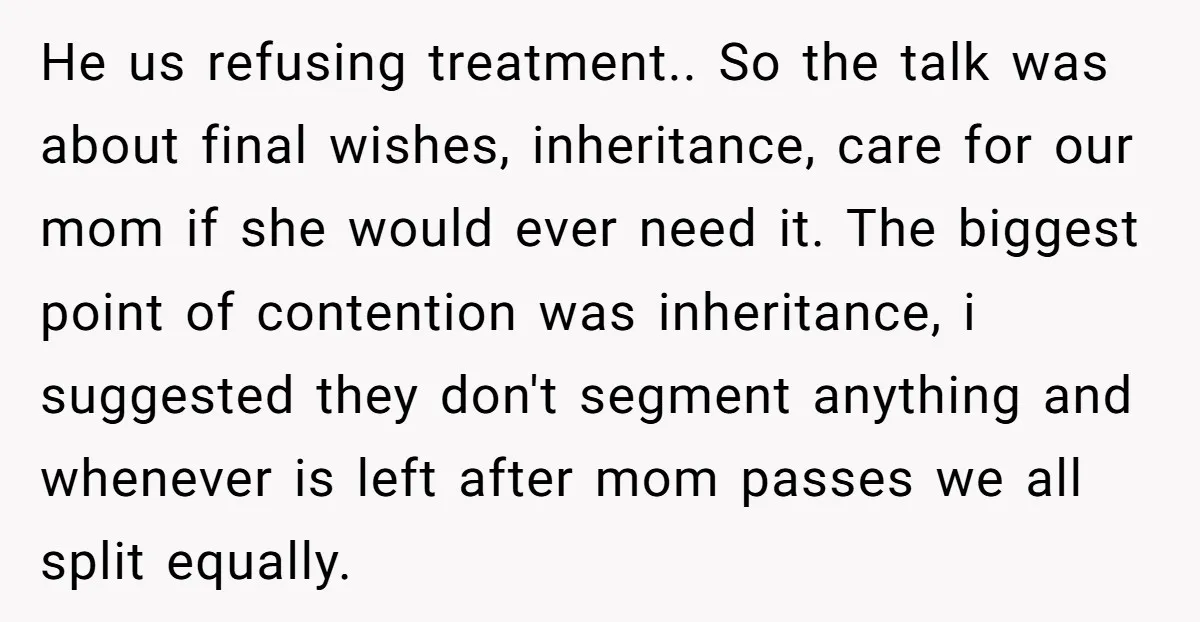 He us refusing treatment.. So the talk was about final wishes, inheritance, care for our mom if she would ever need it. The biggest point of contention was inheritance, i...