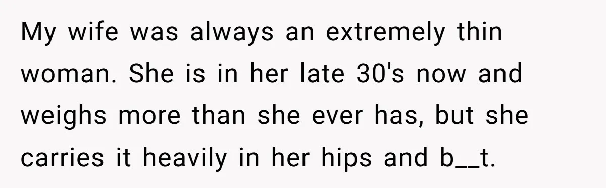 My wife was always an extremely thin woman. She is in her late 30's now and weighs more than she ever has, but she carries it heavily in her hips...