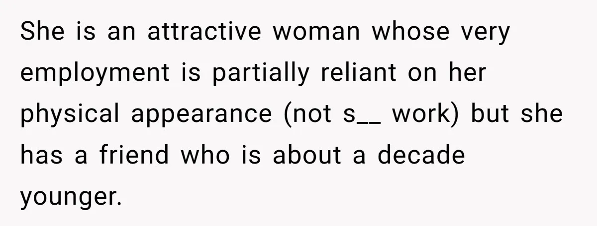 She is an attractive woman whose very employment is partially reliant on her physical appearance (not s__ work) but she has a friend who is about a decade younger.