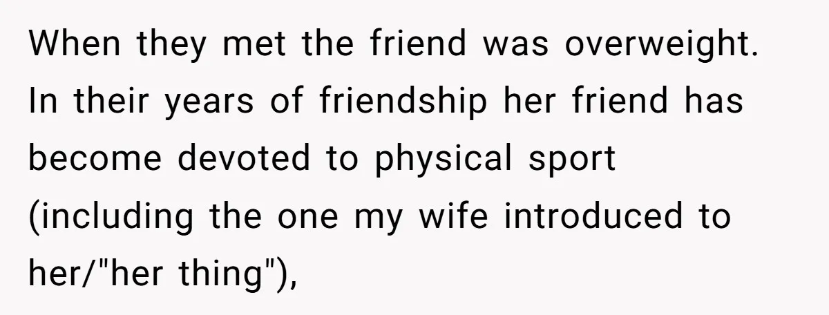 When they met the friend was overweight. In their years of friendship her friend has become devoted to physical sport (including the one my wife introduced to her/"her thing"),