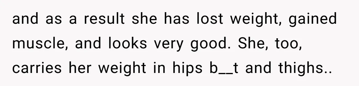 and as a result she has lost weight, gained muscle, and looks very good. She, too, carries her weight in hips b__t and thighs.. ​