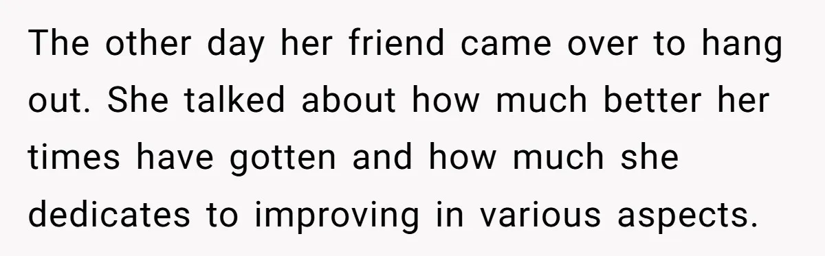 The other day her friend came over to hang out. She talked about how much better her times have gotten and how much she dedicates to improving in various aspects.