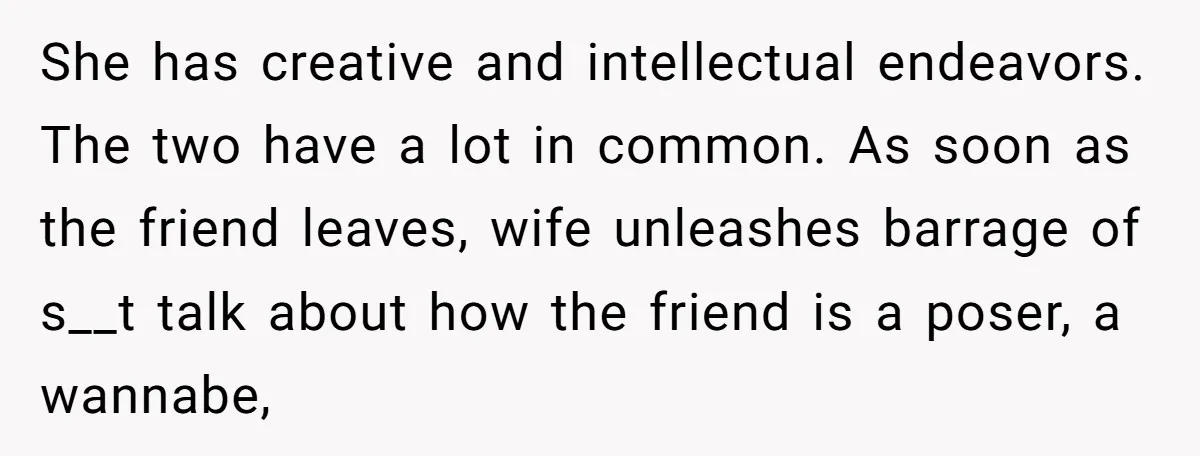 She has creative and intellectual endeavors. The two have a lot in common. As soon as the friend leaves, wife unleashes barrage of s__t talk about how the friend is...