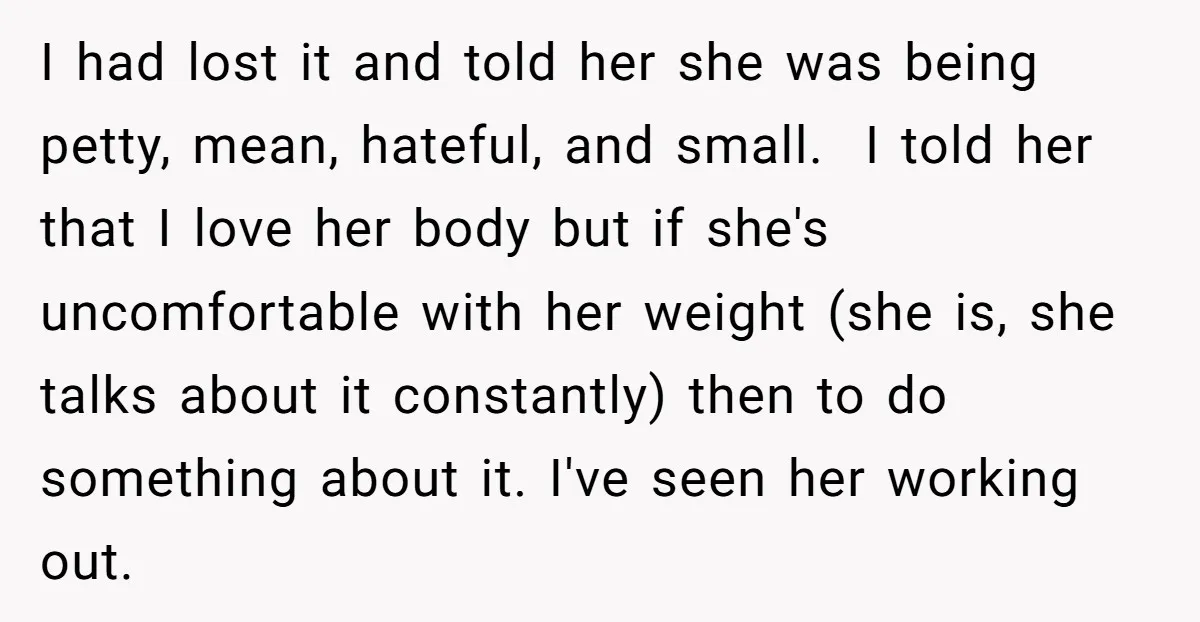I had lost it and told her she was being petty, mean, hateful, and small. I told her that I love her body but if she's uncomfortable with her weight...