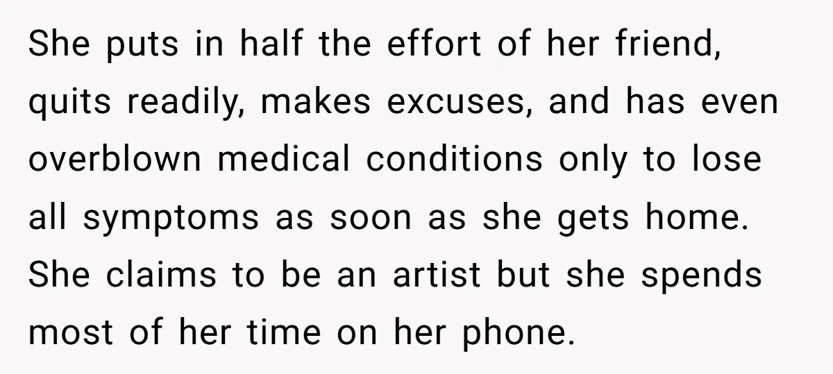 She puts in half the effort of her friend, quits readily, makes excuses, and has even overblown medical conditions only to lose all symptoms as soon as she gets home....