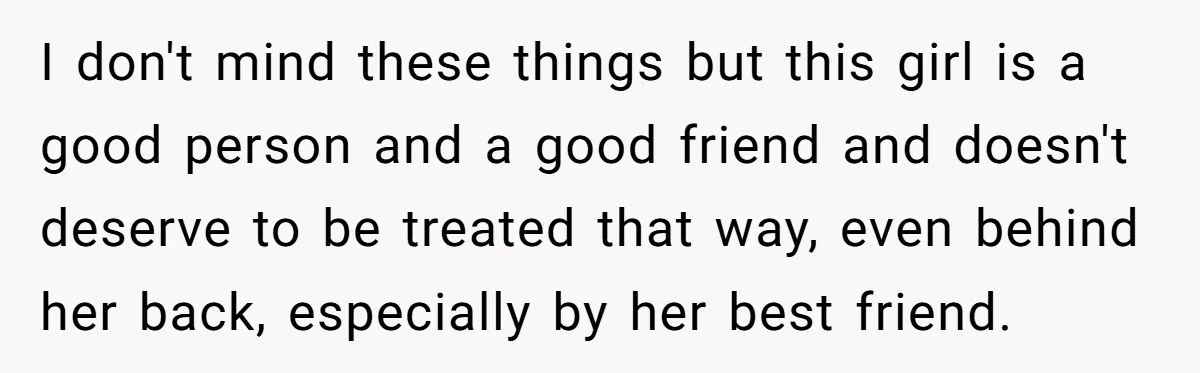 I don't mind these things but this girl is a good person and a good friend and doesn't deserve to be treated that way, even behind her back, especially by...