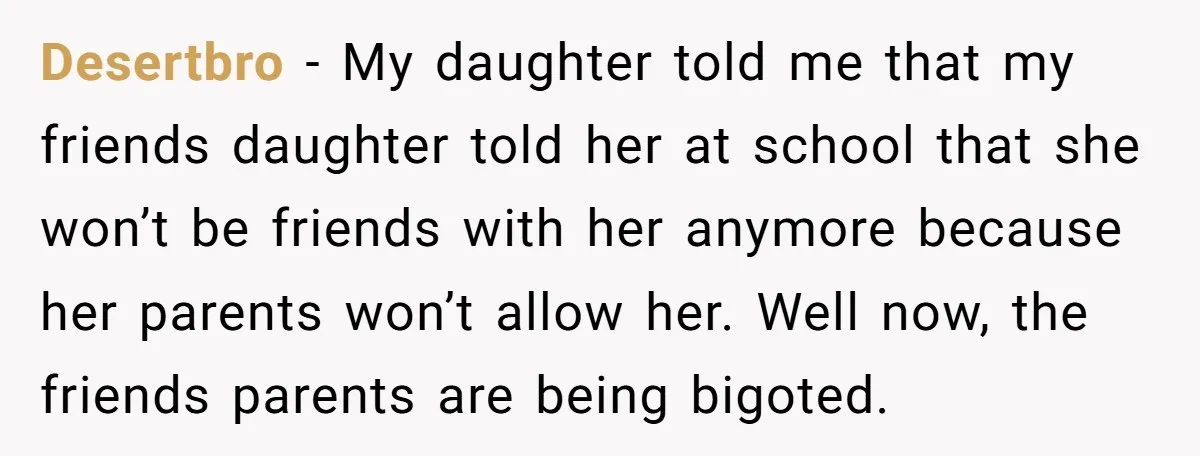 Desertbro − My daughter told me that my friends daughter told her at school that she won’t be friends with her anymore because her parents won’t allow her. Well now,...