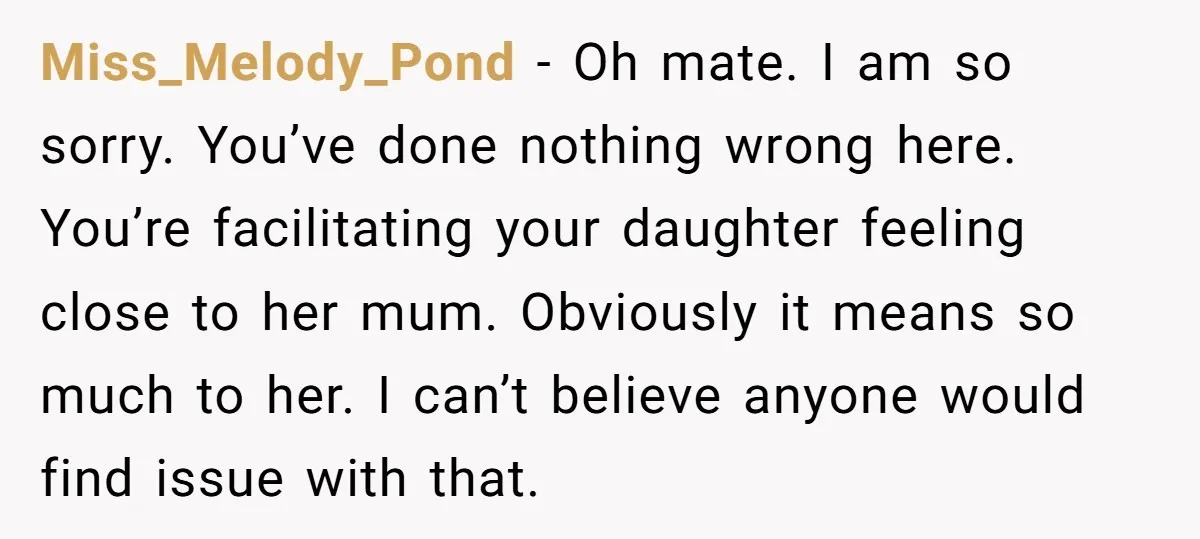 Miss_Melody_Pond − Oh mate. I am so sorry. You’ve done nothing wrong here. You’re facilitating your daughter feeling close to her mum. Obviously it means so much to her. I...