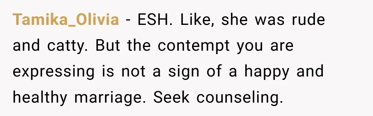 Tamika_Olivia − ESH. Like, she was rude and catty. But the contempt you are expressing is not a sign of a happy and healthy marriage. Seek counseling.