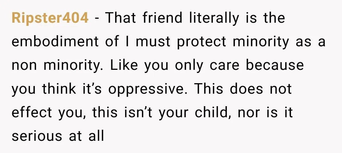 Ripster404 − That friend literally is the embodiment of I must protect minority as a non minority. Like you only care because you think it’s oppressive. This does not effect...