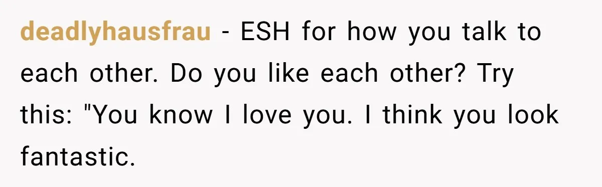 deadlyhausfrau − ESH for how you talk to each other. Do you like each other? Try this: "You know I love you. I think you look fantastic.