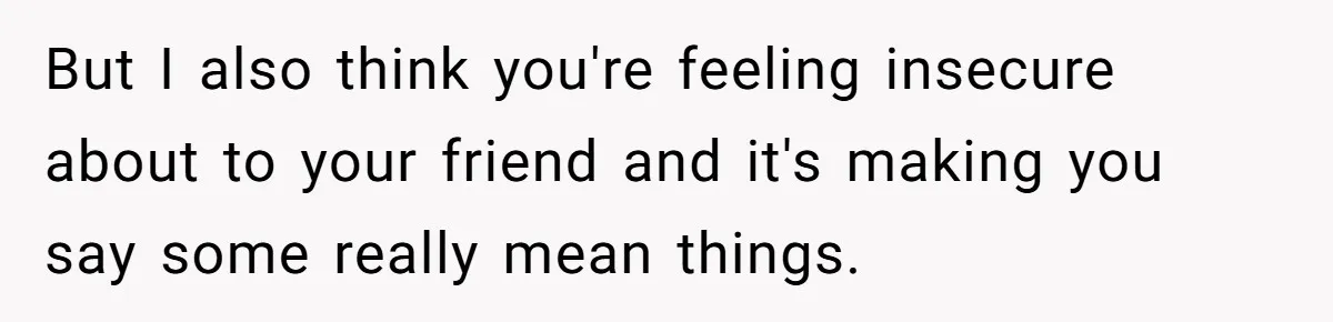 But I also think you're feeling insecure about to your friend and it's making you say some really mean things.