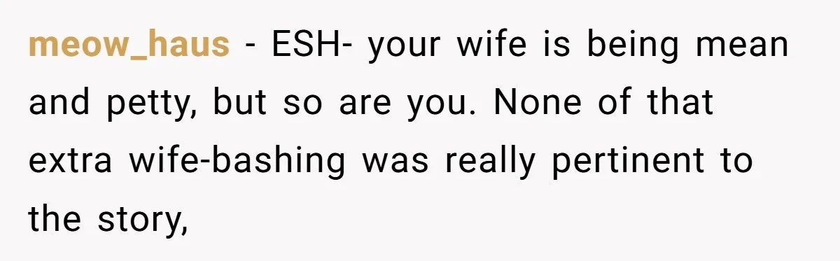 meow_haus − ESH- your wife is being mean and petty, but so are you. None of that extra wife-bashing was really pertinent to the story,