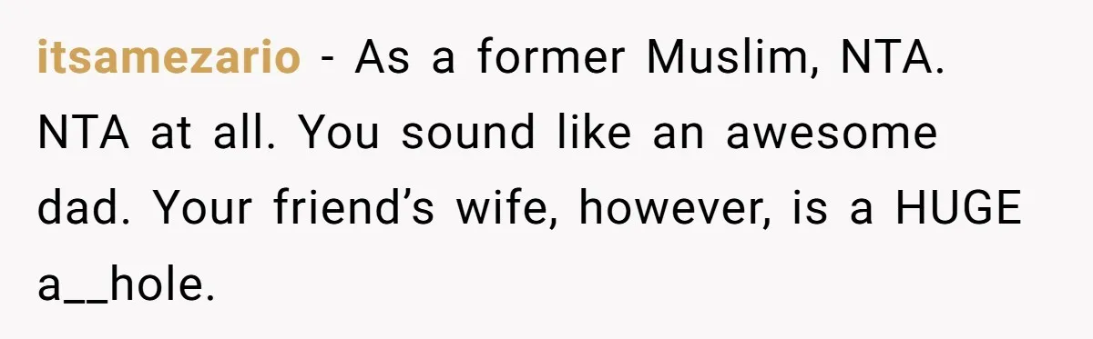 itsamezario − As a former Muslim, NTA. NTA at all. You sound like an awesome dad. Your friend’s wife, however, is a HUGE a__hole.