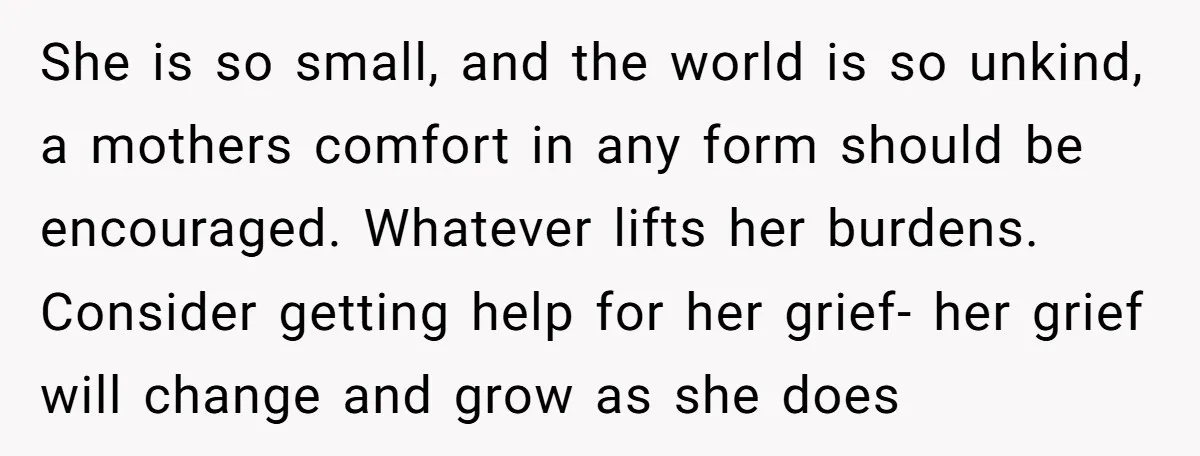 She is so small, and the world is so unkind, a mothers comfort in any form should be encouraged. Whatever lifts her burdens. Consider getting help for her grief- her...