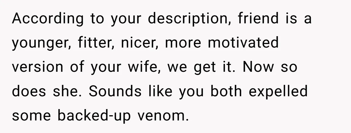According to your description, friend is a younger, fitter, nicer, more motivated version of your wife, we get it. Now so does she. Sounds like you both expelled some backed-up...