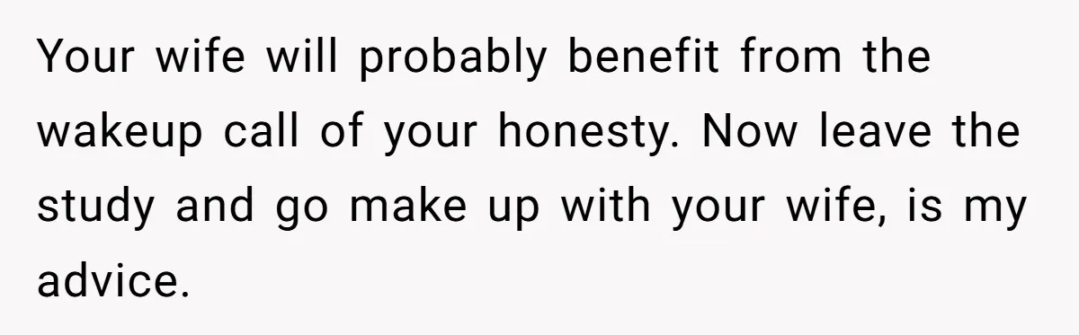 Your wife will probably benefit from the wakeup call of your honesty. Now leave the study and go make up with your wife, is my advice.